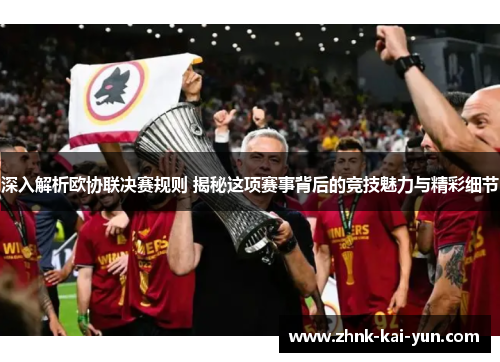 深入解析欧协联决赛规则 揭秘这项赛事背后的竞技魅力与精彩细节