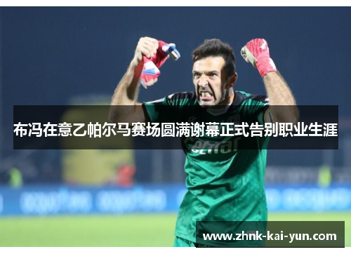 布冯在意乙帕尔马赛场圆满谢幕正式告别职业生涯 布冯在意乙帕尔马赛场圆满谢幕正式告别职业生涯