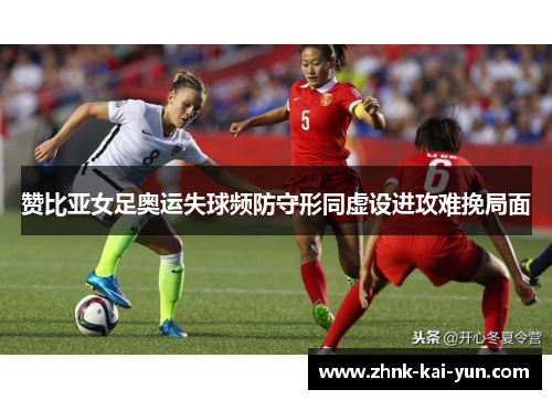 赞比亚女足奥运失球频防守形同虚设进攻难挽局面 赞比亚女足奥运失球频防守形同虚设进攻难挽局面
