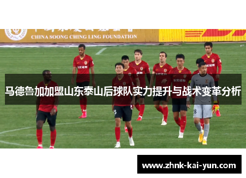 马德鲁加加盟山东泰山后球队实力提升与战术变革分析