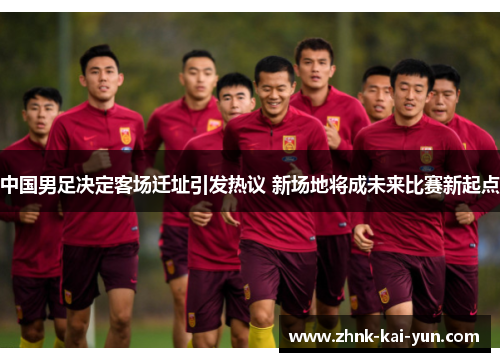 中国男足决定客场迁址引发热议 新场地将成未来比赛新起点 中国男足决定客场迁址引发热议 新场地将成未来比赛新起点