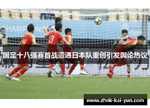国足十八强赛首战遭遇日本队重创引发舆论热议 国足十八强赛首战遭遇日本队重创引发舆论热议